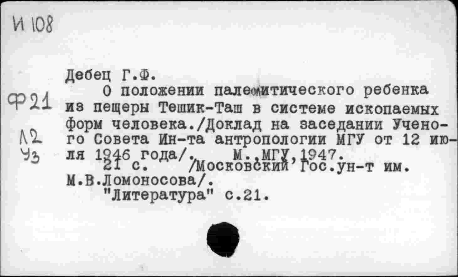 ﻿И Юб
ФИ м
Дебец Г.Ф.
О положении палеолитического ребенка из пещеры Тешик-Таш в системе ископаемых форм человека./Доклад на заседании Ученого Совета йн-та антропологии МГУ от 12 ию ля 1946 года/.	М..МГУ,1947.
21 с. /Московский’гос.ун-т им. М.В.Ломоносова/.
"Литература" с.21.